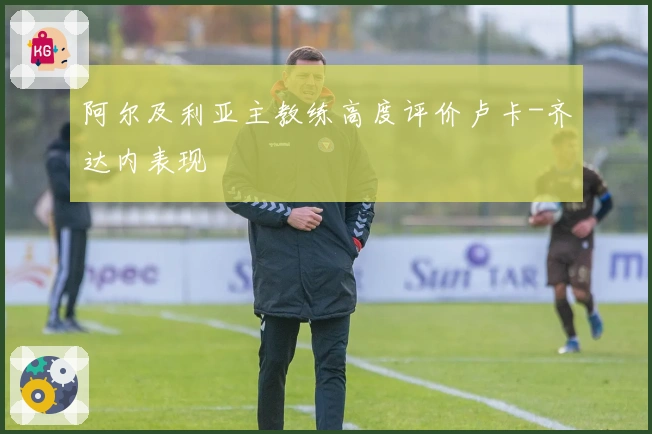 阿尔及利亚主教练高度评价卢卡-齐达内表现