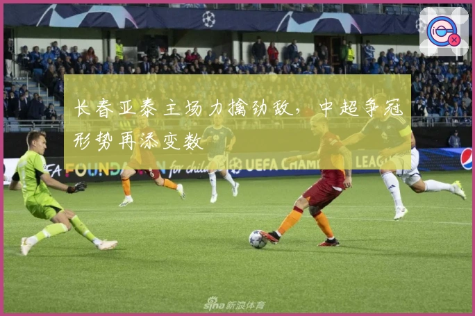 长春亚泰主场力擒劲敌，中超争冠形势再添变数