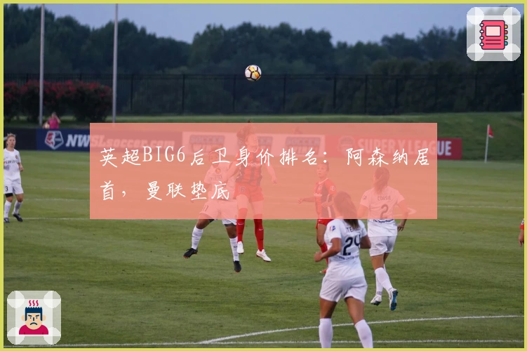 英超BIG6后卫身价排名：阿森纳居首，曼联垫底