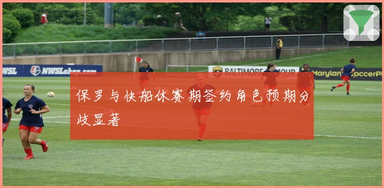 保罗与快船休赛期签约角色预期分歧显著