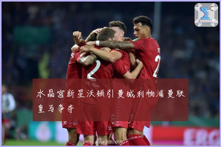 水晶宫新星沃顿引曼城利物浦曼联皇马争夺