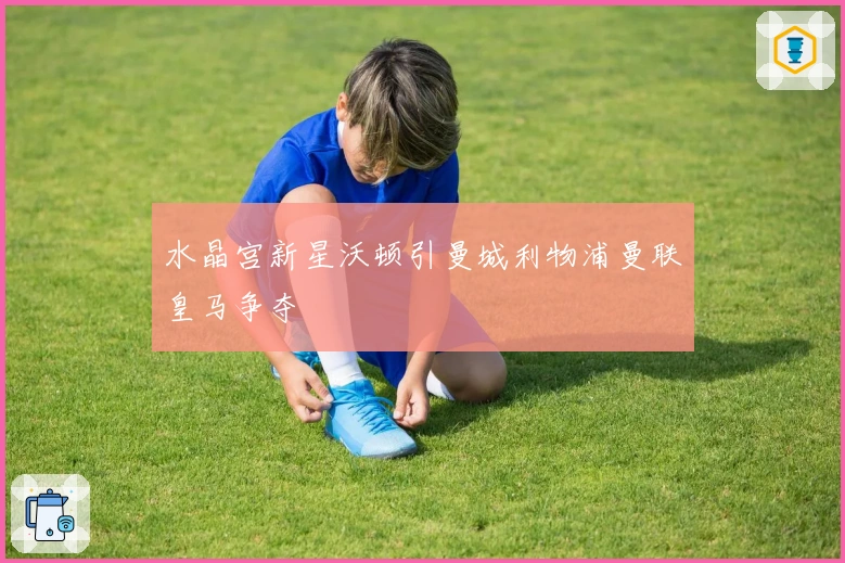 水晶宫新星沃顿引曼城利物浦曼联皇马争夺