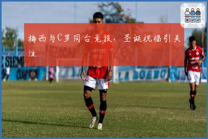 梅西与C罗同台竞技，圣诞祝福引关注