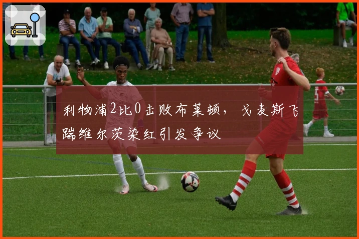 利物浦2比0击败布莱顿，戈麦斯飞踹维尔茨染红引发争议