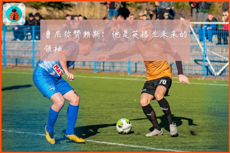 鲁尼称赞赖斯：他是英格兰未来的领袖