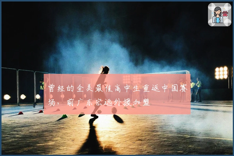 曾经的全美最佳高中生重返中国赛场，前广东宏远外援加盟