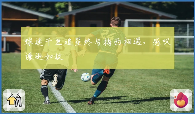 球迷千里追星终与梅西相遇，感叹谦逊如故