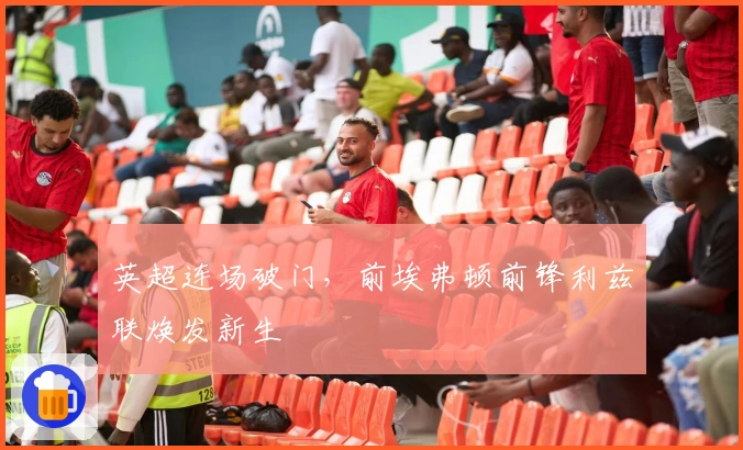 英超连场破门，前埃弗顿前锋利兹联焕发新生