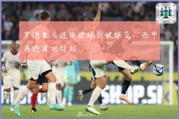 罗德里戈连场进球打破球荒，西甲再迎建功时刻