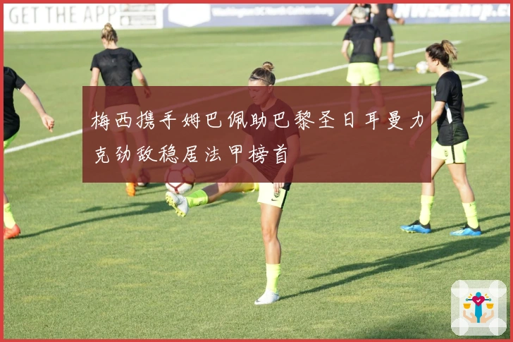 梅西携手姆巴佩助巴黎圣日耳曼力克劲敌稳居法甲榜首