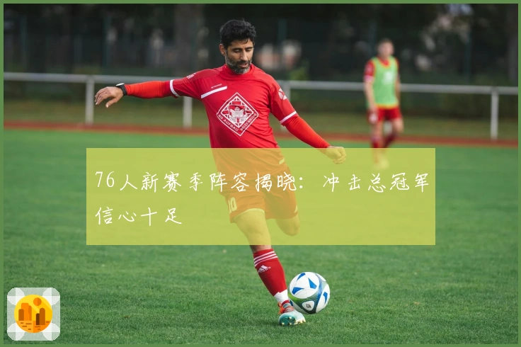 76人新赛季阵容揭晓：冲击总冠军信心十足