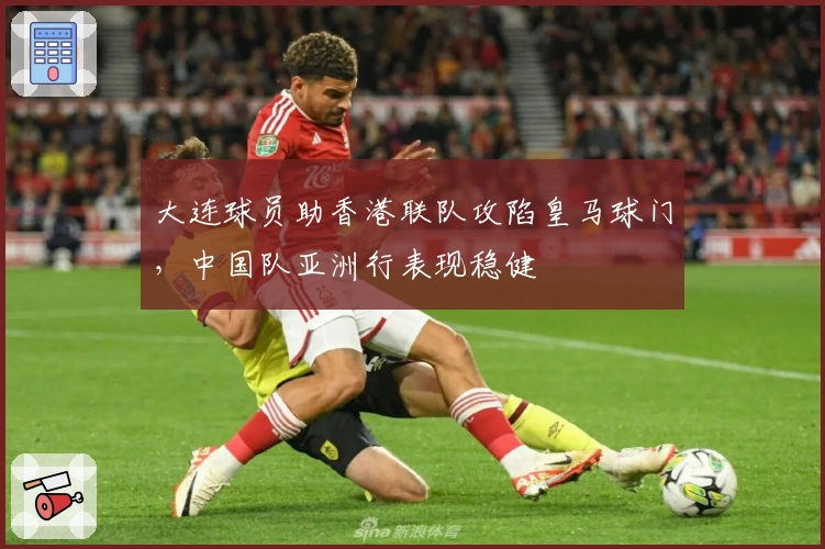 大连球员助香港联队攻陷皇马球门，中国队亚洲行表现稳健