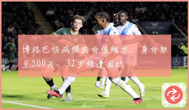 博格巴伤病频发价值缩水：身价跌至500万，32岁频遭困扰