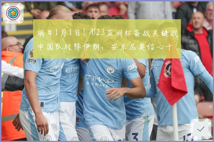 明年1月1日！U23亚洲杯备战关键战中国队对阵伊朗，安东尼奥信心十足