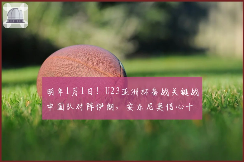 明年1月1日！U23亚洲杯备战关键战中国队对阵伊朗，安东尼奥信心十足