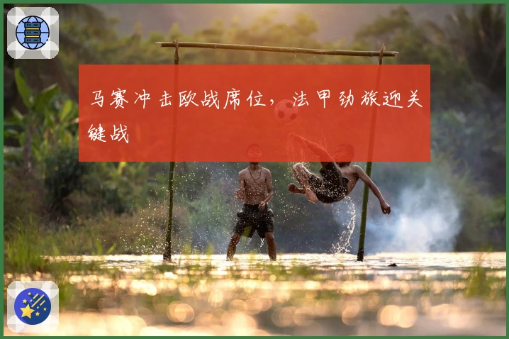 马赛冲击欧战席位，法甲劲旅迎关键战